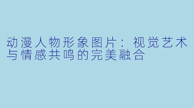 动漫人物形象图片：视觉艺术与情感共鸣的完美融合