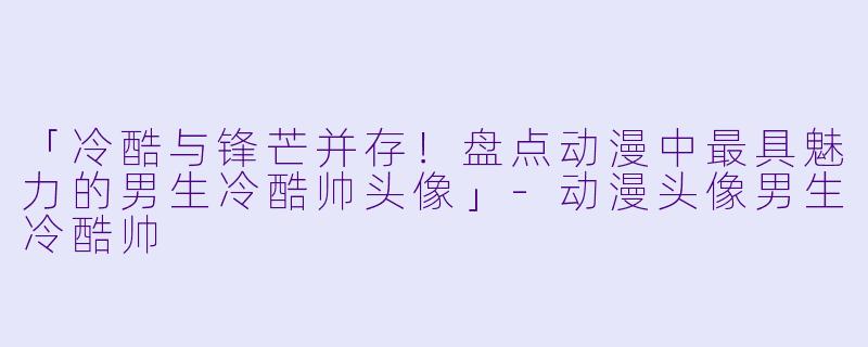 「冷酷与锋芒并存！盘点动漫中最具魅力的男生冷酷帅头像」-动漫头像男生冷酷帅