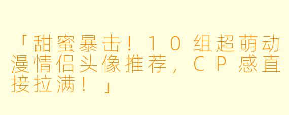 「甜蜜暴击！10组超萌动漫情侣头像推荐，CP感直接拉满！」