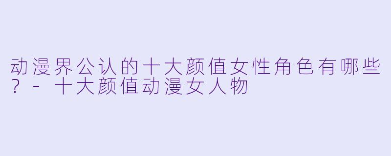 动漫界公认的十大颜值女性角色有哪些？-十大颜值动漫女人物