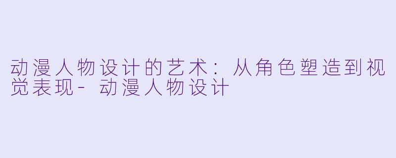动漫人物设计的艺术：从角色塑造到视觉表现-动漫人物设计