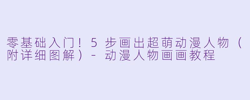 零基础入门！5步画出超萌动漫人物（附详细图解）-动漫人物画画教程