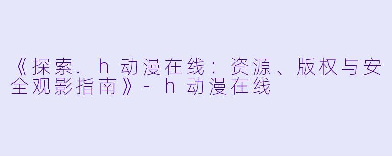 《探索.h动漫在线：资源、版权与安全观影指南》-h动漫在线