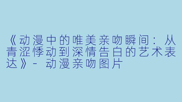 《动漫中的唯美亲吻瞬间：从青涩悸动到深情告白的艺术表达》-动漫亲吻图片