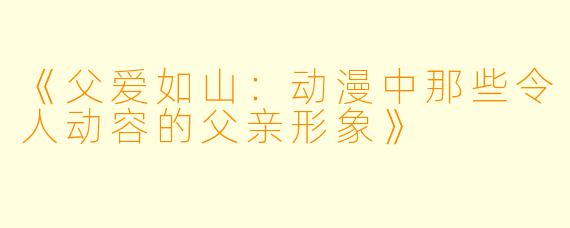 《父爱如山：动漫中那些令人动容的父亲形象》