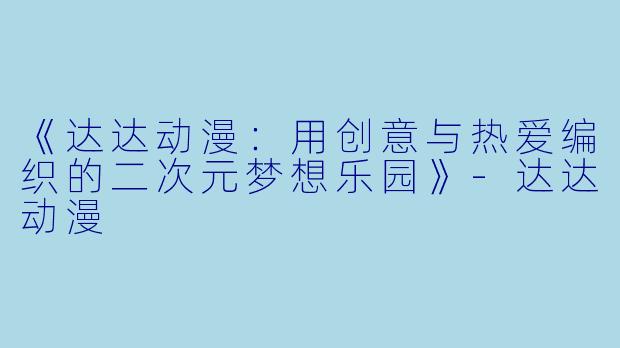 《达达动漫：用创意与热爱编织的二次元梦想乐园》-达达动漫