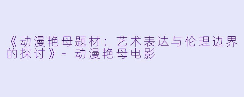 《动漫艳母题材：艺术表达与伦理边界的探讨》-动漫艳母电影