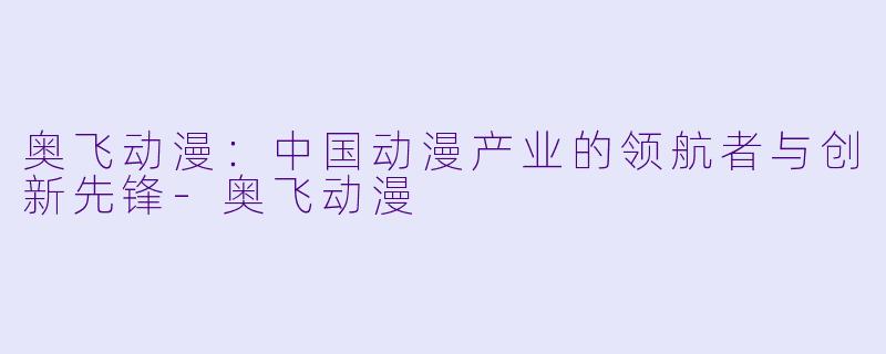 奥飞动漫：中国动漫产业的领航者与创新先锋-奥飞动漫