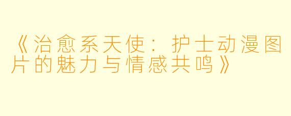 《治愈系天使：护士动漫图片的魅力与情感共鸣》