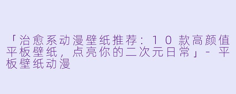 「治愈系动漫壁纸推荐：10款高颜值平板壁纸，点亮你的二次元日常」-平板壁纸动漫