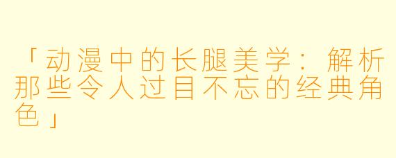 「动漫中的长腿美学：解析那些令人过目不忘的经典角色」