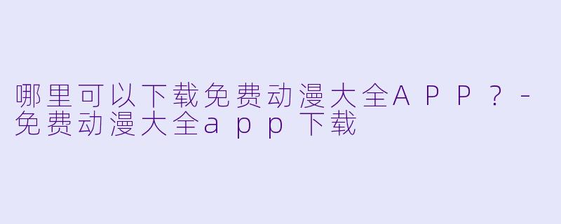 哪里可以下载免费动漫大全APP？-免费动漫大全app下载