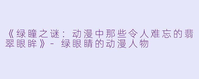 《绿瞳之谜：动漫中那些令人难忘的翡翠眼眸》-绿眼睛的动漫人物