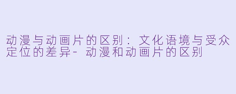 动漫与动画片的区别：文化语境与受众定位的差异-动漫和动画片的区别