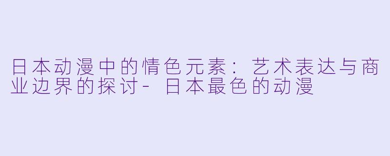 日本动漫中的情色元素：艺术表达与商业边界的探讨-日本最色的动漫
