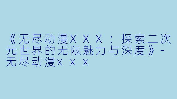 《无尽动漫XXX：探索二次元世界的无限魅力与深度》-无尽动漫xxx