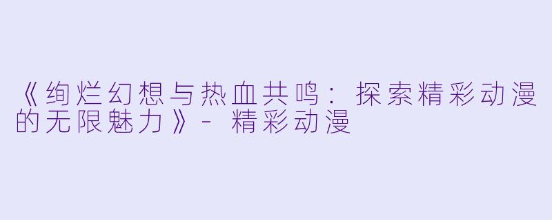 《绚烂幻想与热血共鸣：探索精彩动漫的无限魅力》-精彩动漫