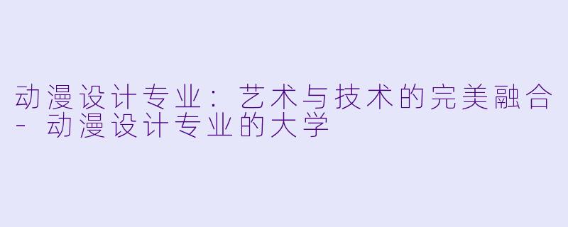 动漫设计专业：艺术与技术的完美融合-动漫设计专业的大学