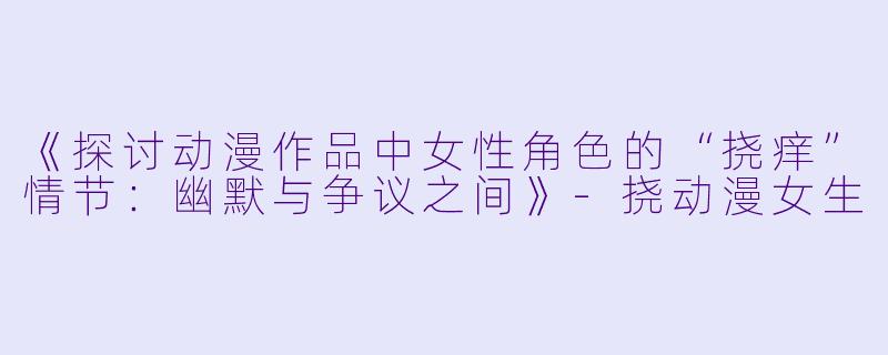 《探讨动漫作品中女性角色的“挠痒”情节：幽默与争议之间》-挠动漫女生