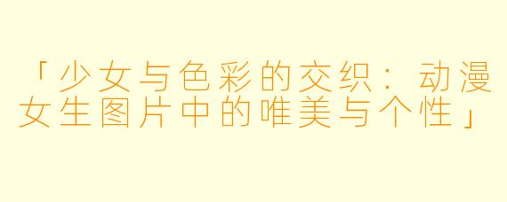 「少女与色彩的交织：动漫女生图片中的唯美与个性」