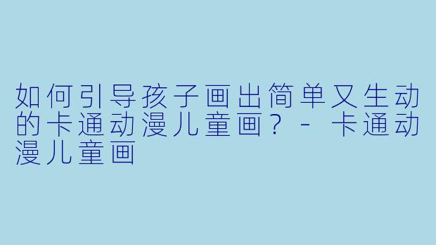 如何引导孩子画出简单又生动的卡通动漫儿童画？-卡通动漫儿童画