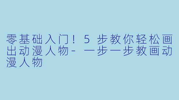 零基础入门！5步教你轻松画出动漫人物-一步一步教画动漫人物