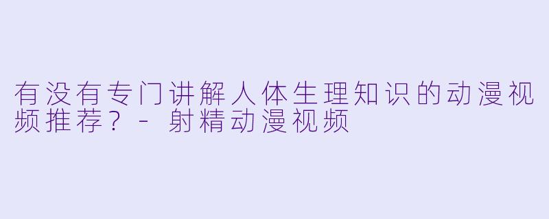 有没有专门讲解人体生理知识的动漫视频推荐？-射精动漫视频