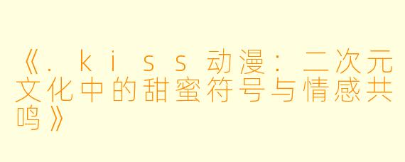 《.kiss动漫：二次元文化中的甜蜜符号与情感共鸣》
