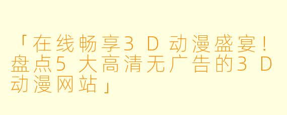 「在线畅享3D动漫盛宴！盘点5大高清无广告的3D动漫网站」