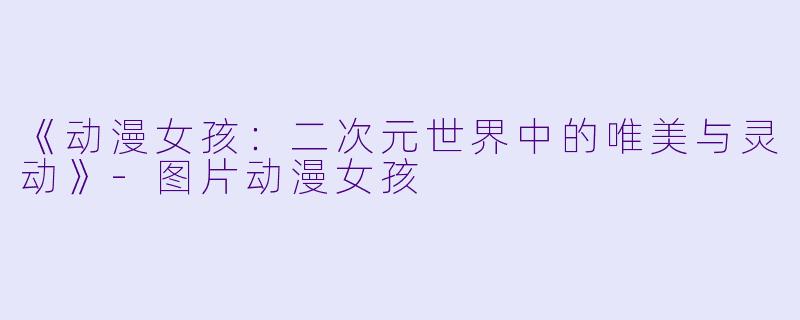 《动漫女孩：二次元世界中的唯美与灵动》-图片动漫女孩