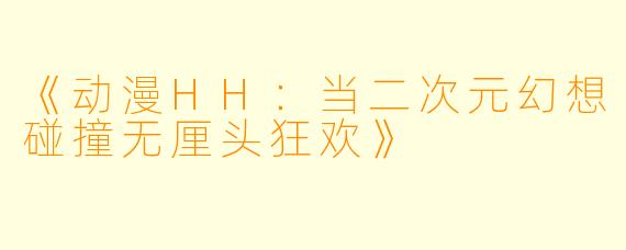 《动漫HH：当二次元幻想碰撞无厘头狂欢》