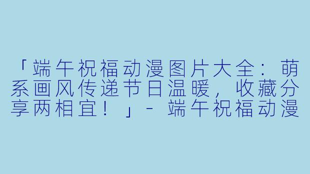 「端午祝福动漫图片大全：萌系画风传递节日温暖，收藏分享两相宜！」-端午祝福动漫图片大全