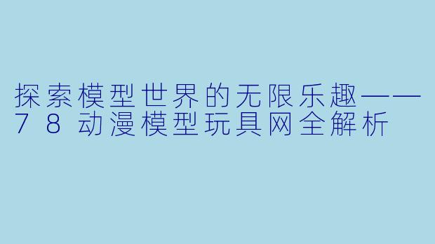 探索模型世界的无限乐趣——78动漫模型玩具网全解析