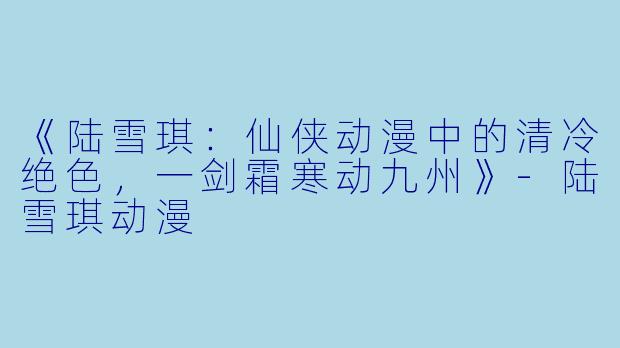 《陆雪琪：仙侠动漫中的清冷绝色，一剑霜寒动九州》-陆雪琪动漫