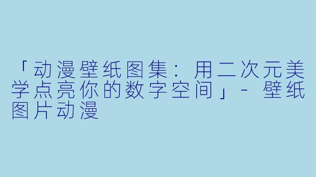 「动漫壁纸图集：用二次元美学点亮你的数字空间」-壁纸图片动漫