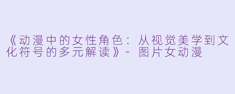 《动漫中的女性角色：从视觉美学到文化符号的多元解读》-图片女动漫