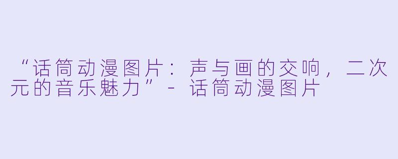 “话筒动漫图片：声与画的交响，二次元的音乐魅力”-话筒动漫图片