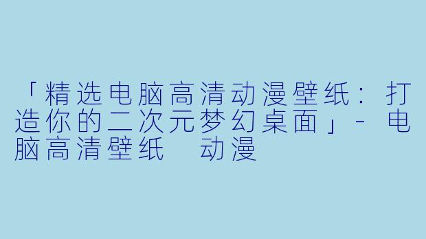 「精选电脑高清动漫壁纸：打造你的二次元梦幻桌面」-电脑高清壁纸 动漫