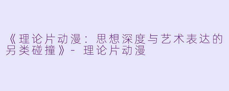 《理论片动漫：思想深度与艺术表达的另类碰撞》-理论片动漫