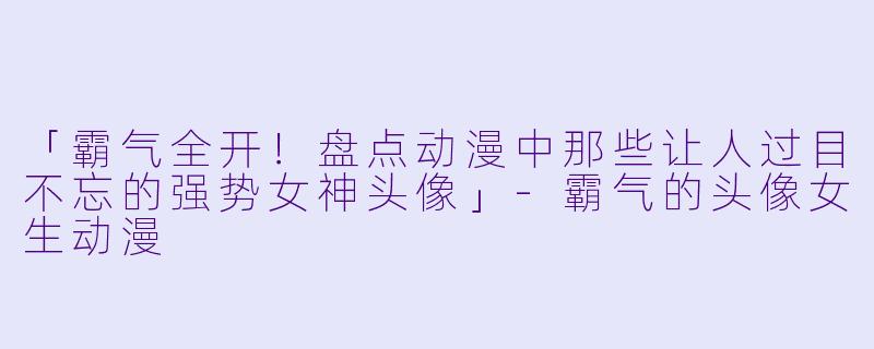 「霸气全开！盘点动漫中那些让人过目不忘的强势女神头像」-霸气的头像女生动漫
