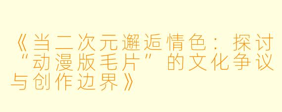 《当二次元邂逅情色：探讨“动漫版毛片”的文化争议与创作边界》