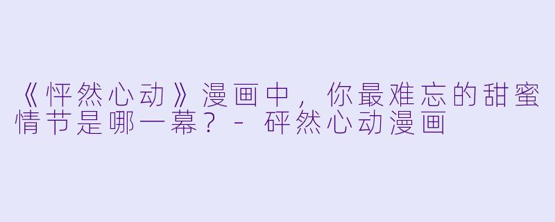 《怦然心动》漫画中，你最难忘的甜蜜情节是哪一幕？-砰然心动漫画
