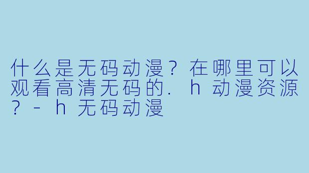 什么是无码动漫？在哪里可以观看高清无码的.h动漫资源？-h无码动漫