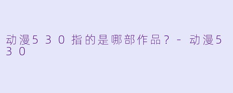 动漫530指的是哪部作品？-动漫530