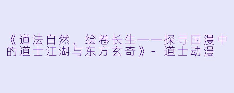 《道法自然，绘卷长生——探寻国漫中的道士江湖与东方玄奇》-道士动漫