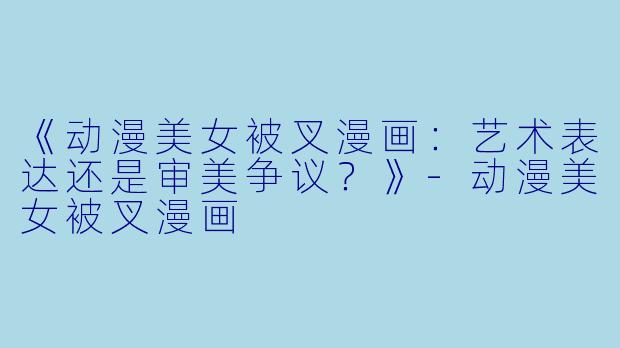 《动漫美女被叉漫画：艺术表达还是审美争议？》-动漫美女被叉漫画