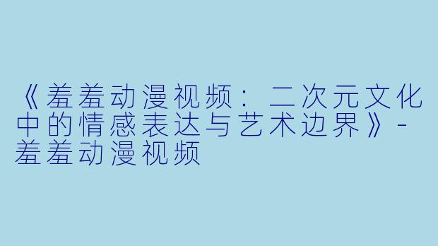 《羞羞动漫视频：二次元文化中的情感表达与艺术边界》-羞羞动漫视频