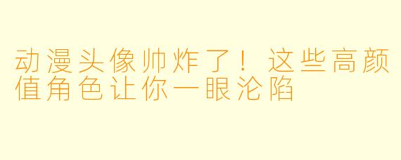 动漫头像帅炸了！这些高颜值角色让你一眼沦陷