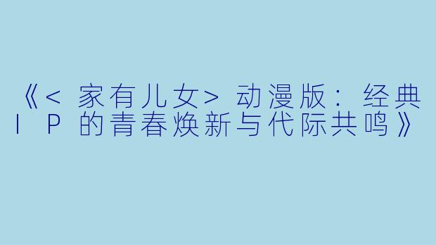 《<家有儿女>动漫版：经典IP的青春焕新与代际共鸣》