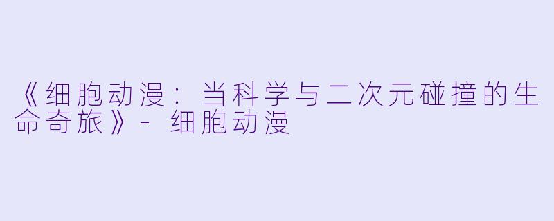 《细胞动漫：当科学与二次元碰撞的生命奇旅》-细胞动漫